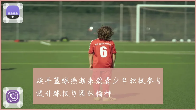 延平篮球热潮来袭青少年积极参与提升球技与团队精神