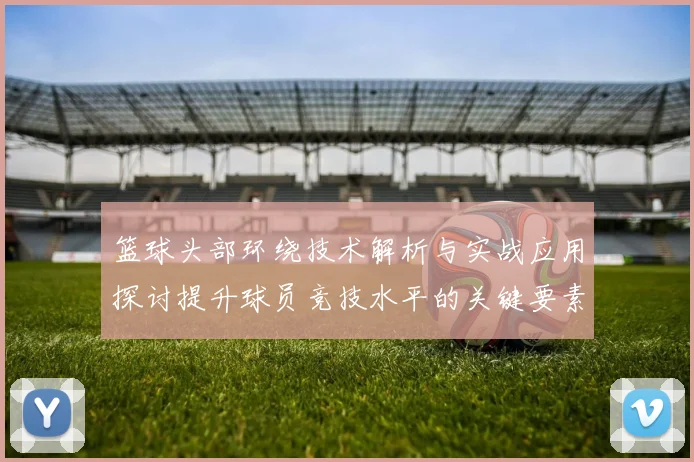 篮球头部环绕技术解析与实战应用探讨提升球员竞技水平的关键要素