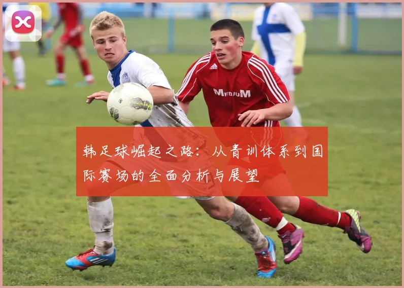 韩足球崛起之路：从青训体系到国际赛场的全面分析与展望