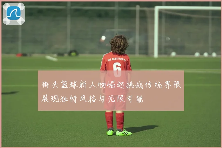 街头篮球新人物崛起挑战传统界限展现独特风格与无限可能