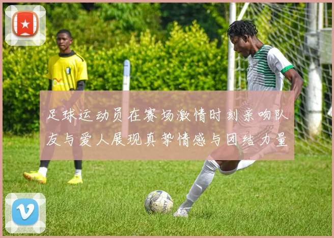 足球运动员在赛场激情时刻亲吻队友与爱人展现真挚情感与团结力量