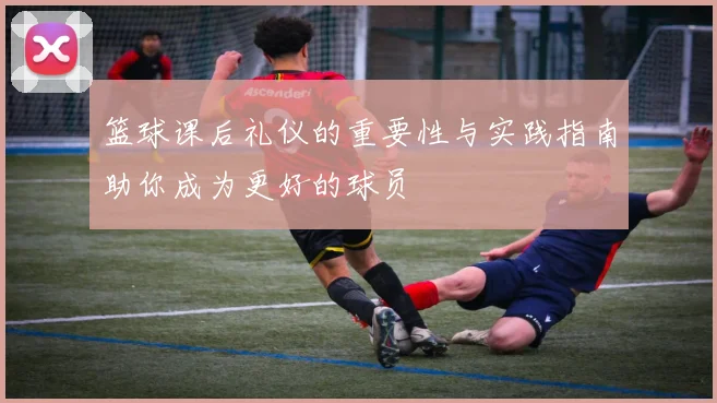 篮球课后礼仪的重要性与实践指南助你成为更好的球员