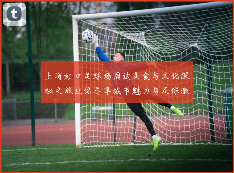 上海虹口足球场周边美食与文化探秘之旅让你尽享城市魅力与足球激情