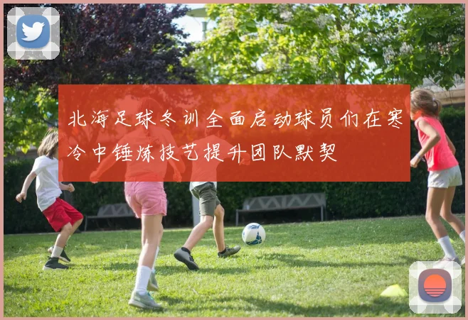北海足球冬训全面启动球员们在寒冷中锤炼技艺提升团队默契