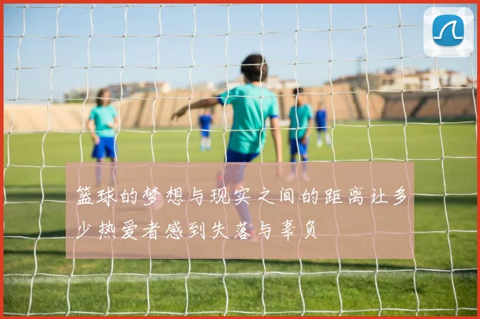 篮球的梦想与现实之间的距离让多少热爱者感到失落与辜负